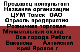 Продавец-консультант › Название организации ­ ЦУМ Томск, ОАО › Отрасль предприятия ­ Розничная торговля › Минимальный оклад ­ 20 000 - Все города Работа » Вакансии   . Алтайский край,Яровое г.